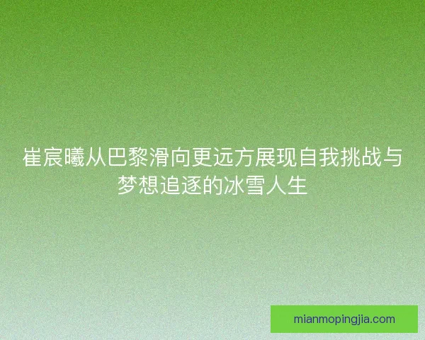 崔宸曦从巴黎滑向更远方展现自我挑战与梦想追逐的冰雪人生 崔宸曦从巴黎滑向更远方展现自我挑战与梦想追逐的冰雪人生